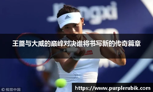 王蔷与大威的巅峰对决谁将书写新的传奇篇章